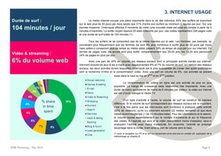 Durée de surf :
104 minutes / jour
Vidéo & streaming :
6% du volume web
RMB Marketing – Mai 2014 Page 4
. 3. INTERNET USAGE
Le media internet occupe une place importante dans la vie des individus: 83% des surfers se branchent
sur le web plus de 20 jours par mois tandis que 31% d’entre eux surfent au minimum 2 heures par jour. Sur une
journée moyenne, l’internaute effectue 8 moments de visite (une nouvelle visite est prise en compte à partir de 5
minutes d’inactivité). Le surfer moyen explore 20 sites différents par jour; ces visites représentent 226 pages vues
et une durée de surf totale de 104 minutes (*).
Tous les surfers ne se comportent pas de la même manière sur le web. Les hommes, par exemple, se
connectent plus fréquemment que les femmes (ils sont 8% plus nombreux à surfer plus de 20 jours par mois)
mais celles-ci consacrent plus de temps au média (elles passent 19% de temps de plus par jour sur internet). En
termes de pages vues, les jeunes sont plus actifs: comparativement aux 25-54 ans, les 15-24 ans parcourent
24% de pages en plus par jour.
Avec une part de 35% en volume, les réseaux sociaux sont la principale activité menée sur internet.
Viennent ensuite les jeux & les e-mails avec respectivement 8% et 7% du volume de surf. En dehors des réseaux
sociaux, les deux activités durant lesquelles l’internaute est le plus susceptible de croiser des spots publicitaires
sont la recherche d’infos et la consommation vidéo. Avec une part en volume de 6%, ces activités se placent
aussi dans le haut du top en 4
ème
et en 5
ème
position.
La consommation de vidéos en ligne est une activité de plus en plus
populaire. La marge de croissance reste néanmoins très importante. Avec une
durée de vision quotidienne de moins de 6 minutes par visiteur, la vidéo sur internet
est loin d’avoir rattrapé le média TV.
D’un type d’activité à l’autre, le volume de surf se construit de manière
différente. Si le volume de surf correspondant aux réseaux sociaux est si important,
c’est à la fois parce que les internautes sont nombreux à pratiquer cette activité
(92% de visiteurs), qu’ils s’y adonnent souvent (22 visites/ semaine) et que leurs
visites durent longtemps (+ de 10 minutes/visite). Pour les informations et le search,
le volume repose essentiellement sur le nombre d’adhérents et sur la fréquence
des visites. A l’opposé, les jeux et la vidéo rassemblent moins d’adeptes; ceux-ci
pratiquent l’activité avec moins d’assiduité. En revanche, l’activité se prolonge
davantage dans la durée, tirant ainsi la part de volume vers le haut.
(*) seuls la navigation sur PC et le surf sur équipement privé sont pris en compte (cfr. explication de la
méthodologie au chapitre 8).
% share
in time
spent
 