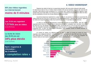 65% des vidéos regardées
sur internet durent
moins de 6 minutes
Les 15-24 ans regardent
1,5 fois plus de vidéos
(vs les 25-54 ans)
La durée de vision
des 25-54 ans est
34% plus élevée
(vs les 15-24 ans)
Sport, magazines &
information :
les 3 meilleurs
« completion rates »
RMB Marketing – Mai 2014 Page 5
4. VIDEO VIEWERSHIP
Regarder des vidéos en ligne est un passe-temps populaire: 86% des surfers pratiquent cette activité.
En dehors de la vision en live, un visiteur moyen procède à 29 vues par semaine. Chacune des vues dure 59
secondes. Cette durée de vision correspond à un « completion rate » moyen de 23% (le surfer regarde la vidéo
pendant 23% de sa durée réelle). D’un point de vue publicitaire, le format pré-roll (spot diffusé en début de vidéo)
est donc préférable au format mid-roll (spot diffusé au milieu de la vidéo).
Les jeunes activent plus rapidement le « player » vidéo. En une semaine, les 15-24 ans consomment 58
vidéos tandis que les 25-54 ans en visionnent 24. Les consommateurs plus « matures », en revanche, regardent
les vidéos plus longuement: 63 sec/vidéo chez les 25-54 ans contre 47 sec/vidéo chez les 15-24 ans.
La vidéo sur internet est majoritairement consommée au travers de formats courts : 65% des vidéos
regardées durent moins de 6 minutes. Plus la vidéo est courte, plus le « completion rate » est élevé. Les vidéos
de moins de 2 min, par exemple, sont regardées à 69%. Les formats de 8 à 10 min ne sont plus regardés qu’à
18%. Des disparités importantes apparaissent aussi entre les types de contenus. Les vidéos regardées le plus
longuement sont le sport, les magazines et l’information. Clips musicaux, humour et bandes annonces de
cinéma occupent le bas du classement.
En nombre de viewers, les différents types de vidéo se valent. En termes de volume de vidéos
regardées, deux catégories dominent : le divertissement (42% des vues) et les clips (38% des vues). Ces parts
sont influencées par l’inventaire des vidéos mises en ligne sur le net. Youtube, le plus gros agrégateur de
contenus vidéo sur notre marché, favorise largement l’offre en divertissement et en clips musicaux.
7%
11%
13%
20%
25%
26%
38%
50%
52%
Fiction
Movie trailer
Humor
Music videos
Other music
Entertainment
Information
Magazines
Sport
% completion
rate
 