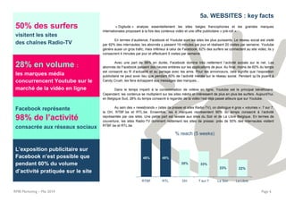 RMB Marketing – Mai 2014 Page 6
50% des surfers
visitent les sites
des chaînes Radio-TV
28% en volume :
les marques média
concurrencent Youtube sur le
marché de la vidéo en ligne
Facebook représente
98% de l’activité
consacrée aux réseaux sociaux
L’exposition publicitaire sur
Facebook n’est possible que
pendant 60% du volume
d’activité pratiquée sur le site
5a. WEBSITES : key facts
« Digitude » analyse essentiellement les sites belges francophones et les grandes marques
internationales proposant à la fois des contenus vidéo et une offre publicitaire « pré-roll ».
En termes d’audience, Facebook et Youtube sont les sites les plus puissants. Le réseau social est visité
par 92% des internautes; les abonnés y passent 19 minutes par jour et réalisent 20 visites par semaine. Youtube
génère aussi un gros trafic, mais inférieur à celui de Facebook: 82% des surfers se connectent au site vidéo; ils y
consacrent 4 minutes par jour et effectuent 5 visites par semaine.
Avec une part de 98% en durée, Facebook domine très nettement l’activité sociale sur le net. Les
abonnés de Facebook passent des heures entières sur les applications de jeux. Au final, moins de 60% du temps
est consacré au fil d’actualité et au partage avec les amis. Pour les annonceurs, cela signifie que l’exposition
publicitaire ne peut avoir lieu que pendant 60% de l’activité menée sur le réseau social. Pendant qu’ils jouent à
Candy Crush, les fans échappent aux messages des marques...
Dans le temps imparti à la consommation de vidéos en ligne, Youtube est le principal bénéficiaire.
Cependant, les contenus se multiplient sur les sites média et intéressent de plus en plus les surfers. Aujourd’hui,
en Belgique Sud, 28% du temps consacré à regarder de la vidéo l’est déjà passé ailleurs que sur Youtube.
Au sein des « newsbrands » (sites de presse et sites Radio-TV), on distingue 4 gros « volumes »: 7 sur 7,
la DH, RTBF.be et RTL.be. Ensemble, les 4 marques représentent 90% du temps consacré à l’activité
représentée par ces sites. Une petite part est laissée aux sites du Soir et de La Libre Belgique. En termes de
couverture, les sites Radio-TV dominent nettement les sites de presse: près de 50% des internautes visitent
RTBF.be et RTL.be.
49% 49%
35% 33%
23% 22%
RTBF RTL DH 7 sur 7 Le Soir La Libre
% reach (5 weeks)
 