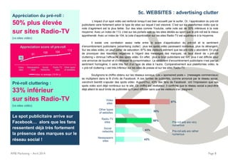 Appréciation du pré-roll :
50% plus élevée
sur sites Radio-TV
(vs sites vidéo)
70
91
100 104
113
Video
sites
Newspapers
sites
Social
Networks
Radio-TV
sites
Other types
of websites
Appreciation score of pre-roll
Index vs average (15-54 y)
Pré-roll cluttering :
33% inférieur
sur sites Radio-TV
(vs sites vidéo)
RMB Marketing – Avril 2014 Page 8
Le spot publicitaire arrive sur
Facebook… alors que les fans
ressentent déjà très fortement
la présence des marques sur le
réseau social !
5c. WEBSITES : advertising clutter
L’impact d’un spot vidéo est renforcé lorsqu’il est bien accueilli par le surfer. Or, l’appréciation du pré-roll
publicitaire varie fortement selon le type de sites sur lequel il est visionné. C’est sur les plateformes vidéo que la
note d’agrément est la plus faible. Sur des sites comme Youtube, cette note est de 30% inférieure à la note
moyenne. Avec un index de 113, c’est sur les portails web ou les sites dédiés au sport que le pré-roll est le mieux
appréhendé. Avec un index de 104, la cote d’appréciation sur les sites Radio-TV est supérieure à la moyenne.
Il existe une corrélation assez nette entre le score d’appréciation du pré-roll et le sentiment
d’encombrement publicitaire (advertising clutter) : plus les spots vidéo paraissent nombreux, plus ils dérangent.
Sur les sites vidéo, on peut parler de saturation: 87% des visiteurs estiment que les pré-rolls y abondent. En plus
de provoquer des réactions négatives à l’égard des messages des marques, ce taux élevé de « pré-roll
cluttering » diminue l’efficacité des spots vidéo. En effet, plus le bruit publicitaire est fort, plus il est difficile pour
une annonce de toucher et d’intéresser le consommateur. Le sentiment d’encombrement publicitaire n’est pas un
sentiment homogène; il varie très fort d’un type de sites à l’autre. Comparativement aux plateformes vidéo, le
« pré-roll cluttering » est très inférieur sur les sites de presse et sur les sites Radio-TV.
Soulignons le chiffre obtenu sur les réseaux sociaux. Les « sponsored posts » (messages commerciaux)
se multiplient dans le fil d’info de Facebook. A ces formes de publicités, comme annoncé par le réseau social,
viendront bientôt s’ajouter des spots vidéo. Aujourd’hui, 43% des fans de Facebook ont l’impression que ces
spots vidéo sont déjà nombreux sur le site. Ce chiffre est révélateur; il confirme que le réseau social a peut-être
déjà atteint le seuil limite de publicités qu’il peut diffuser sans que les visiteurs s’en plaignent.
43%
43%
58%
58%
87%
Newspapers
sites
Social
networks
Radio-TV
sites
Other types
of websites
Video
sites
Pre-roll ads are very
numerous
Pre-roll ads are rather
numerous
 