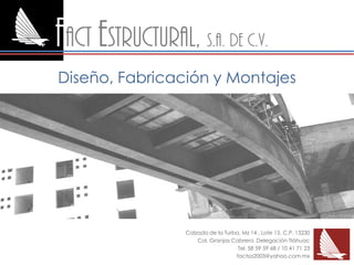 Fact estructural, S.A. de c.v.
Diseño, Fabricación y Montajes




                  Calzada de la Turba, Mz 14 , Lote 15. C.P. 13230
                      Col. Granjas Cabrera. Delegación Tláhuac
                                     Tel. 58 59 59 68 / 10 41 71 23
                                    factsa2003@yahoo.com.mx
 