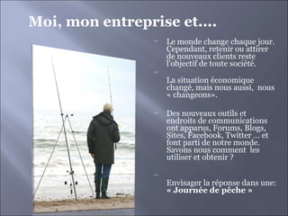 Le monde change chaque jour. Cependant, retenir ou attirer de nouveaux clients reste l'objectif de toute société. La situation économique  changé, mais nous aussi,  nous  « changeons». Des nouveaux outils et endroits de communications ont apparus, Forums, Blogs, Sites, Facebook, Twitter … et font parti de notre monde. Savons nous comment  les utiliser et obtenir ? Envisager la réponse dans une: « Journée de pêche »  Moi, mon entreprise et.... 