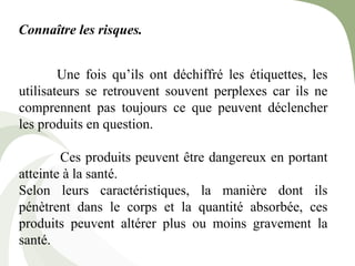 Connaître les risques.
Une fois qu’ils ont déchiffré les étiquettes, les
utilisateurs se retrouvent souvent perplexes car ils ne
comprennent pas toujours ce que peuvent déclencher
les produits en question.
Ces produits peuvent être dangereux en portant
atteinte à la santé.
Selon leurs caractéristiques, la manière dont ils
pénètrent dans le corps et la quantité absorbée, ces
produits peuvent altérer plus ou moins gravement la
santé.
 