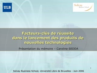 Facteurs-clés de réussite  dans le lancement des produits de  nouvelles technologies  Présentation du mémoire – Caroline SEDDA Solvay Business School, Université Libre de Bruxelles - Juin 2006 