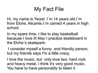 My Fact File
Hi, my name is Yeizel. I´m 14 years old.I´m
from Elche, Alicante.I´m carried 4 years in high
school.
In my spare time, I like to play basketball
because I love it! Also I practice skateboard in
the Elche´s skatepark.
I consider myself a funny and friendly person,
but my friends says I'm a little crazy.
I love the music, but only love two: hard rock
and heavy metal. I think it's very good music.
You have to have personality to listen it
 
