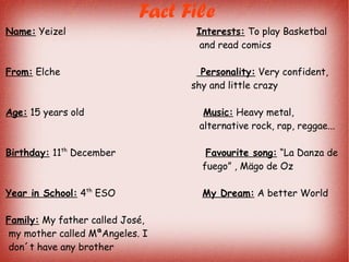 Fact File
Name: Yeizel Interests: To play Basketbal
and read comics
From: Elche Personality: Very confident,
shy and little crazy
Age: 15 years old Music: Heavy metal,
alternative rock, rap, reggae...
Birthday: 11th
December Favourite song: “La Danza de
fuego” , Mägo de Oz
Year in School: 4th
ESO My Dream: A better World
Family: My father called José,
my mother called MªAngeles. I
don´t have any brother
 