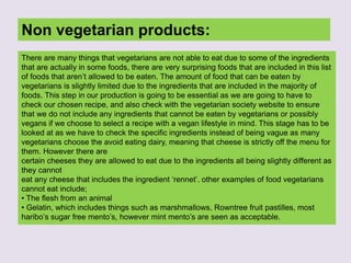 Non vegetarian products:
There are many things that vegetarians are not able to eat due to some of the ingredients
that are actually in some foods, there are very surprising foods that are included in this list
of foods that aren’t allowed to be eaten. The amount of food that can be eaten by
vegetarians is slightly limited due to the ingredients that are included in the majority of
foods. This step in our production is going to be essential as we are going to have to
check our chosen recipe, and also check with the vegetarian society website to ensure
that we do not include any ingredients that cannot be eaten by vegetarians or possibly
vegans if we choose to select a recipe with a vegan lifestyle in mind. This stage has to be
looked at as we have to check the specific ingredients instead of being vague as many
vegetarians choose the avoid eating dairy, meaning that cheese is strictly off the menu for
them. However there are
certain cheeses they are allowed to eat due to the ingredients all being slightly different as
they cannot
eat any cheese that includes the ingredient ‘rennet’. other examples of food vegetarians
cannot eat include;
• The flesh from an animal
• Gelatin, which includes things such as marshmallows, Rowntree fruit pastilles, most
haribo’s sugar free mento’s, however mint mento’s are seen as acceptable.
 