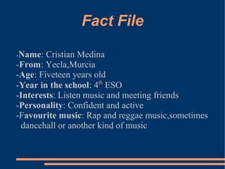 Fact File
-Name: Cristian Medina
-From: Yecla,Murcia
-Age: Fiveteen years old
-Year in the school: 4th
ESO
-Interests: Listen music and meeting friends
-Personality: Confident and active
-Favourite music: Rap and reggae music,sometimes
dancehall or another kind of music
 