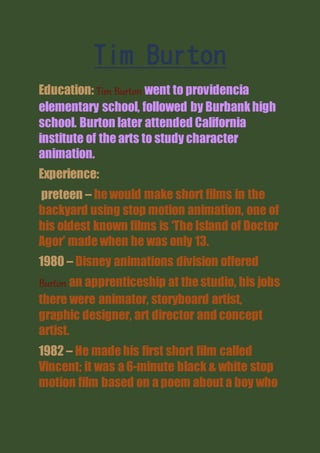 Tim Burton
Education: Tim Burton went to providencia
elementary school, followed by Burbankhigh
school. Burton later attended California
institute of thearts to study character
animation.
Experience:
preteen – hewould make short films in the
backyard using stop motion animation, one of
his oldest known films is ‘The Island of Doctor
Agor’ madewhen he was only 13.
1980 – Disney animations division offered
Burton an apprenticeship at thestudio, his jobs
there were animator, storyboard artist,
graphic designer, art director and concept
artist.
1982 – He madehis first short film called
Vincent; it was a 6-minute black & white stop
motion film based on a poem about a boy who
 