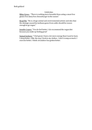 Beth geldard
Celebrities
Miley Cyrus – “There is nothing more beautiful than eating a meat free
gluten free dairy free cheeseburger in the sunset.”
Brad Pitt- “He is a huge animal and environmental activist and cites that
the damage caused by methane gases from cattle should be reason
enough to go vegan.”
Jennifer Lopez- “ You do feel better. I do recommend the vegan diet
because you wake up feeling great”
Samuel Jackson- “ I feel great. I have a lot more energy than I used to have.
I sleep better. I like the way I look in my clothes. I don’t cramp as much. I
exercise better. I think circulation has gotten better.
 