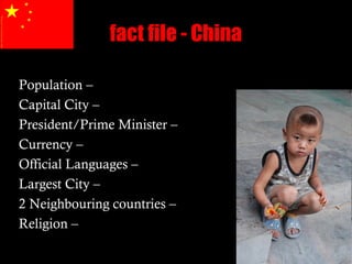 fact file - China

Population –
Capital City –
President/Prime Minister –
Currency –
Official Languages –
Largest City –
2 Neighbouring countries –
Religion –
 