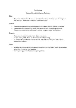 Fact file copy
Personaility and intelligance of animals
Cows
- ‘Cows‘mournthe deathsof and evenseparationfromthose theylove,evensheddingtears
overtheirloss.The mother-calf bondisparticularlystrong’
Turkeys
- Theyhave beenknowntodisplay strongaffectiontowardshumansandlove tointeract.
- Theyare able to reachspeedsof upto 25mph whenrunningand55mph whenflying.
- Theycommunicate theiremotionstoone anotherusingavarietyof vocalisations.
Chickens
- Theyare verysocial animalsandformstrong friendships.
- As soonas theyhatch,chicks are able to recognise theirsiblings.
- As embryos,theycanheartheirmother’scallsandcan thenidentifyandunderstandit
immediatelyafterbirth.
Fishes
- Some fishwill migrate acrossthousandsof milesof ocean,returningtospawnatthe location
where theythemselveswere spawned.
- Memorylastingyearsinthe case of migratingsalmon.
 