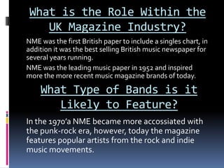What is the Role Within the
    UK Magazine Industry?
NME was the first British paper to include a singles chart, in
addition it was the best selling British music newspaper for
several years running.
NME was the leading music paper in 1952 and inspired
more the more recent music magazine brands of today.

    What Type of Bands is it
       Likely to Feature?
In the 1970’a NME became more accossiated with
the punk-rock era, however, today the magazine
features popular artists from the rock and indie
music movements.
 