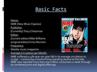 Basic Facts
Name:
NME (New Music Express)
Publisher:
(Currently) Tracy Cheesman
Editor:
(Current editor) Mike Williams
(original editor) Krissi Murison
Frequency:
Weekly music magazine
Average Circulation per Month:
NME suffered a 14% year-on-year fall in its average circulation to
27,650 – continuing a trend of long-standing decline at the title.
NME now reached more than one million consumers a week through
its combined print and digital offerings
 