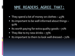NME READERS AGREE THAT:

 They spend a lot of money on clothes – 45%
 Its important to be well informed about things –
  92%
 Its worth paying for extra quality goods – 71%
 They like to try new drinks – 75%
 Its important to them to look well dressed – 71%
 