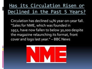 Has its Circulation Risen or
Declined in the Past 5 Years?
 Circulation has declined 14% year-on-year fall.
 “Sales for NME, which was founded in
 1952, have now fallen to below 30,000 despite
 the magazine relaunching its format, front
 cover and logo last year.” – BBC News
 