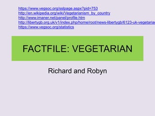 FACTFILE: VEGETARIAN
Richard and Robyn
https://www.vegsoc.org/sslpage.aspx?pid=753
http://en.wikipedia.org/wiki/Vegetarianism_by_country
http://www.imaner.net/panel/profile.htm
http://libertygb.org.uk/v1/index.php/home/root/news-libertygb/6123-uk-vegetarian
https://www.vegsoc.org/statistics
 