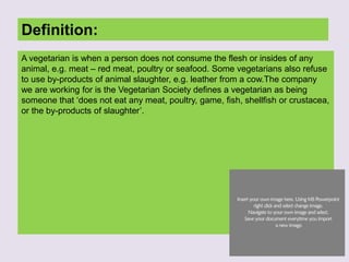 Definition:
A vegetarian is when a person does not consume the flesh or insides of any
animal, e.g. meat – red meat, poultry or seafood. Some vegetarians also refuse
to use by-products of animal slaughter, e.g. leather from a cow.The company
we are working for is the Vegetarian Society defines a vegetarian as being
someone that ‘does not eat any meat, poultry, game, fish, shellfish or crustacea,
or the by-products of slaughter’.
 