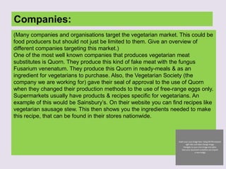 Companies:
(Many companies and organisations target the vegetarian market. This could be
food producers but should not just be limited to them. Give an overview of
different companies targeting this market.)
One of the most well known companies that produces vegetarian meat
substitutes is Quorn. They produce this kind of fake meat with the fungus
Fusarium venenatum. They produce this Quorn in ready-meals & as an
ingredient for vegetarians to purchase. Also, the Vegetarian Society (the
company we are working for) gave their seal of approval to the use of Quorn
when they changed their production methods to the use of free-range eggs only.
Supermarkets usually have products & recipes specific for vegetarians. An
example of this would be Sainsbury’s. On their website you can find recipes like
vegetarian sausage stew. This then shows you the ingredients needed to make
this recipe, that can be found in their stores nationwide.
 