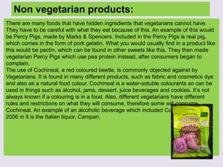 Non vegetarian products:
There are many foods that have hidden ingredients that vegetarians cannot have.
They have to be careful with what they eat because of this. An example of this would
be Percy Pigs, made by Marks & Spencers. Included in the Percy Pigs is real pig,
which comes in the form of pork gelatin. What you would usually find in a product like
this would be pectin, which can be found in other sweets like this. They then made
vegetarian Percy Pigs which use pea protein instead, after consumers began to
complain.
The use of Cochineal, a red coloured beetle, is commonly objected against by
Vegetarians. It is found in many different products, such as fabric and cosmetics dye
and also as a natural food colour. Cochineal is a water-soluble colourants so can be
used in things such as alcohol, jams, dessert, juice beverages and cookies. It’s not
always known if a colouring is in a food. Also, different vegetarians have different
rules and restrictions on what they will consume, therefore some will consume
Cochineal. An example of an alcoholic beverage which included Cochineal up until
2006 in it is the Italian liquor, Campari.
 