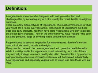 Definition:
A vegetarian is someone who disagrees with eating meat or fish and
challenges this by not eating any of it. It is usually for moral, health or religious
purposes.
There are a few different types of vegetarians. The most common form is what
you would call a ‘lacto-ovo-vegetarian’, these types of vegetarians eat both
eggs and dairy products. You then have ‘lacto-vegetarians’ who don’t eat eggs
but do eat dairy products. Then on the other hand you have ‘vegans’ who don’t
eat dairy products, eggs or anything that is derived from animals.
People choose to become vegetarian for many reasons. Some of the main
reason include health, morals and religion.
Many people choose to become vegetarian due to potential health benefits.
While it is still possible for vegetarians to eat unhealthily, as a rule of thumb
they normally indulge in a more healthy diet. Also cholesterol is a by-product of
eating animal products so obviously cholesterol will be lowered substantially.
Also vegetarians and especially vegans tend to weigh less than those who eat
meat.
 