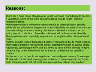 Reasons:
There are a huge range of reasons as to why someone might decide to become
a vegetarian, some of the more popular reasons include health, moral or
religious reasons.
Many people choose to become vegetarian due to potential health benefits.
While it is still possible for vegetarians to eat unhealthily, as a rule of thumb they
normally indulge in a more healthy diet. Also cholesterol is a by-product of
eating animal products so obviously cholesterol will be lowered substantially.
Also vegetarians and especially vegans tend to weigh less than those who eat
meat.
Another popular reason that people become vegetarian is due to moral reasons.
Many people become vegetarian to protest against thing such as animal abuse.
Additionally some people think that it is wrong to raise and kill animals for food,
because they do not believe it is fair for them to be killed for the benefit of
humans.
Furthermore, some people are vegetarian due to religious reasons for example
Muslims do not eat meat from pigs due to the fact it is mentioned in the Quran
and Hindu people do not eat meat from cows as they believe they are holy.
 