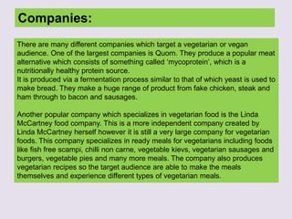 Companies:
There are many different companies which target a vegetarian or vegan
audience. One of the largest companies is Quorn. They produce a popular meat
alternative which consists of something called ‘mycoprotein’, which is a
nutritionally healthy protein source.
It is produced via a fermentation process similar to that of which yeast is used to
make bread. They make a huge range of product from fake chicken, steak and
ham through to bacon and sausages.
Another popular company which specializes in vegetarian food is the Linda
McCartney food company. This is a more independent company created by
Linda McCartney herself however it is still a very large company for vegetarian
foods. This company specializes in ready meals for vegetarians including foods
like fish free scampi, chilli non carne, vegetable kievs, vegetarian sausages and
burgers, vegetable pies and many more meals. The company also produces
vegetarian recipes so the target audience are able to make the meals
themselves and experience different types of vegetarian meals.
 