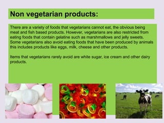Non vegetarian products:
There are a variety of foods that vegetarians cannot eat, the obvious being
meat and fish based products. However, vegetarians are also restricted from
eating foods that contain gelatine such as marshmallows and jelly sweets.
Some vegetarians also avoid eating foods that have been produced by animals
this includes products like eggs, milk, cheese and other products.
Items that vegetarians rarely avoid are white sugar, ice cream and other dairy
products.
 