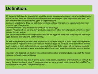 Definition:
My personal definition for a vegetarian would be simply someone who doesn’t eat any meat products, I
also know that there are different types of vegetarians because you have vegetarians who won’t eat
fish and other who will the different types of vegetarians are:
Lacto-ovo-vegetarians- They eat both dairy products and egg, the lacto-ovo-vegetarian is the most
common type of vegetarian
Lacto-vegetarians- They will eat dairy products but avoid eggs.
Vegans- Vegans will not eat any dairy products, eggs or any other form of products which have been
derived from an animal.
The people who are lacto-ovo-vegetarians, who will eat eggs will more than likely only eat free range
eggs, because they object to battery farming.
As well as vegetarians you also have vegans and in my eyes a vegan is just a more strict vegetarian.
For example a vegetarian like I said won’t eat meat but might eat products which come from animals
such as dairy or even clothes which are made out of animals. But a vegan will not eat any products
which come from animals or wear any clothes which have been made from animals, such as leather.
“A person who does not eat meat or fish, and sometimes other animal products, especially for moral,
religious, or health reasons”-Google
"Someone who lives on a diet of grains, pulses, nuts, seeds, vegetables and fruits with, or without, the
use of dairy products and eggs. A vegetarian does not eat any meat, poultry, game, fish, shellfish* or
by-products of slaughter." -Vegetarian Society
 