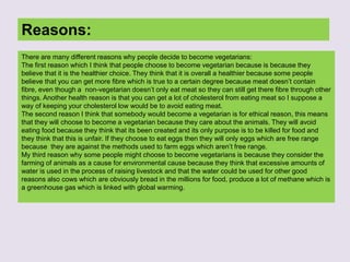 Reasons:
There are many different reasons why people decide to become vegetarians:
The first reason which I think that people choose to become vegetarian because is because they
believe that it is the healthier choice. They think that it is overall a healthier because some people
believe that you can get more fibre which is true to a certain degree because meat doesn’t contain
fibre, even though a non-vegetarian doesn’t only eat meat so they can still get there fibre through other
things. Another health reason is that you can get a lot of cholesterol from eating meat so I suppose a
way of keeping your cholesterol low would be to avoid eating meat.
The second reason I think that somebody would become a vegetarian is for ethical reason, this means
that they will choose to become a vegetarian because they care about the animals. They will avoid
eating food because they think that its been created and its only purpose is to be killed for food and
they think that this is unfair. If they choose to eat eggs then they will only eggs which are free range
because they are against the methods used to farm eggs which aren’t free range.
My third reason why some people might choose to become vegetarians is because they consider the
farming of animals as a cause for environmental cause because they think that excessive amounts of
water is used in the process of raising livestock and that the water could be used for other good
reasons also cows which are obviously bread in the millions for food, produce a lot of methane which is
a greenhouse gas which is linked with global warming.
 