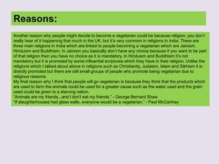Reasons:
Another reason why people might decide to become a vegetarian could be because religion, you don’t
really hear of it happening that much in the UK, but it’s very common in religions in India. There are
three main religions in India which are linked to people becoming a vegetarian which are Jainism,
Hinduism and Buddhism. In Jainism you basically don’t have any choice because if you want to be part
of that religion then you have no choice as it is mandatory. In Hinduism and Buddhism it’s not
mandatory but it is promoted by some influential scriptures which they have in their religion. Unlike the
religions which I talked about above in religions such as Christianity, Judaism, Islam and Sikhism it is
directly promoted but there are still small groups of people who promote being vegetarian due to
religious reasons.
My final reason why I think that people will go vegetarian is because they think that the products which
are used to farm the animals could be used for a greater cause such as the water used and the grain
used could be given to a starving nation.
“Animals are my friends...and I don't eat my friends.” - George Bernard Shaw
“If slaughterhouses had glass walls, everyone would be a vegetarian.” - Paul McCartney
 