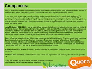 Companies:
Product developers are formulating and marketing a variety of innovative packaged foods designed to appeal not only to
vegetarians but also to the growing group of consumers who are reducing their consumption of meat.
At one time, small companies produced vegetarian food products and sold them in natural/health food stores. As
consumer interest in the products grew, it caught the attention of large food manufactures for example; Kraft foods,
ConAgra foods, General mills and others, which either acquired smaller vegetarian food producers or launched their own
lines of vegetarian food products. These companies offer a variety of vegetarian products such as burgers, crumbles,
patties and starter meals.
Linda McCartney (1941-1998) – was an original food pioneer, she believed in great tasting, honest, meat free food and
the shared pleasure that eating could bring. Linda McCartney foods is a British food brand specializing in vegetarian and
vegan food. The brand was created in 1991 by Linda McCartney. Even though it was sold in 2000 to Heinz and sold
again in 2006 to the Hain Celestial Group, the McCartney family remains involved in its development. The food the
company produces consists of frozen vegetarian and vegan pies, burgers, sausages and pastas.
Quorn – Quorn is the leading brand of faux meat mycoprotein in the United Kingdom. The mycoprotein used to produce
Quorn is extracted from the fungus, fusarium venenatum. The product developer is Rank Hovis McDoughall and
Imperial Chemical Industries and launched commercially as the Quorn brand as a joint venture of the two companies
under the operating name of Marlow Foods. The brand has been owned by Exponent Private Equity and intermediate
Capital Group since 2011. It is sold as a health food and an alternative to meat.
Brakes brothers food service- Brakes are a major wholesaler who supplies a vegetarian lists of food on demand and
also deliver
Goodness food wholesale- Goodness food’s are a natural and organic food sale company who deliver throughout the
UK
On the link beneath you can find a list of trusted vegetarian companies:
http://vegan.org/certify/companies-and-websites/
 