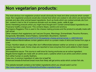 Non vegetarian products:
The most obvious non-vegetarian product would obviously be meat and other products which contain
meat. Non-vegetarian products would also include food which are cooked in oils which are derived from
animals and also other animal based ingredients. Such as foods which are cooked animals oils from
fish, cooked in lard or fat of numerous animals such as sheep, goats, cattle & pigs
Some interesting products which you might have thought don’t contain animal based ingredients are:
Tropicana healthy orange juice: This contains tilapia, sardine and anchovy
Parmigiano-Reggiano-This is used in the cheese making process and the product is actually made with
calf rennet
Other cheese’s that vegetarians can’t eat are Gruyere, Manchego, Emmenthaler, Pecorino Romano,
Gorgonzola, Mimolette, Grana Padano, Camembert, Boucheron, Vacherin
http://www.huffingtonpost.com/2013/12/19/vegetarian-cheese-animal-rennet_n_4467430.html
Marshmallows-Marshmallows contain gelatine which is a protein made of skins and bones from pigs or
cows
Crisps- Nutrition labels on crisps often don’t differentiate between wether an animal or a plant based
enzyme has been used. Some crisps are reported to have enzymes from pork added to their cheese
seasonings.
Worcestershire sauce- This source is well know for having anchovies as an active ingredient.
Bagels-Some bagels are made with an amino acid L-cysteine which is an amino acid which comes
from either human or poultry feathers.
Cake mix- A common ingredient of cake mix is beef fat
Enhanced breads-Enhanced bread more than likely will get amino acids which contain fish oils.
The website beneath contains a list hidden ingredients which you should watch out for:
http://www.vegansociety.com/lifestyle/food/hidden-ingredients.aspx.
 