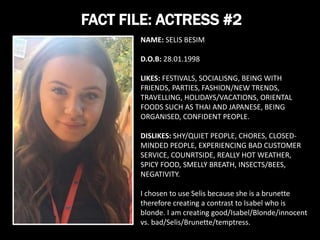FACT FILE: ACTRESS #2
NAME: SELIS BESIM
D.O.B: 28.01.1998
LIKES: FESTIVALS, SOCIALISNG, BEING WITH
FRIENDS, PARTIES, FASHION/NEW TRENDS,
TRAVELLING, HOLIDAYS/VACATIONS, ORIENTAL
FOODS SUCH AS THAI AND JAPANESE, BEING
ORGANISED, CONFIDENT PEOPLE.
DISLIKES: SHY/QUIET PEOPLE, CHORES, CLOSED-
MINDED PEOPLE, EXPERIENCING BAD CUSTOMER
SERVICE, COUNRTSIDE, REALLY HOT WEATHER,
SPICY FOOD, SMELLY BREATH, INSECTS/BEES,
NEGATIVITY.
I chosen to use Selis because she is a brunette
therefore creating a contrast to Isabel who is
blonde. I am creating good/Isabel/Blonde/innocent
vs. bad/Selis/Brunette/temptress.
 