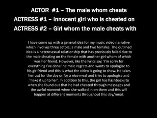 ACTRESS #1 – Innocent girl who is cheated on
ACTRESS #2 – Girl whom the male cheats with
ACTOR #1 – The male whom cheats
I have come up with a general idea for my music video narrative
which involves three actors; a male and two females. The outlined
idea is a heterosexual relationship that has previously failed due to
the male cheating on the female with another girl whom of which
was her friend. However, like the lyrics say, 'I'm sorry for
everything I've done' he male regrets and wants to apologise to
his girlfriend and this is what the video is going to show. He takes
her out for the day or for a nice meal and tries to apologise and
'make it up to her'. In addition to this, the girl has flashbacks to
when she found out that he had cheated through messages and
the awful moment when she walked in on them and this will
happen at different moments throughout this day/meal.
 