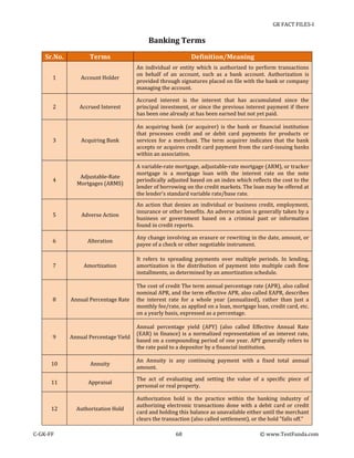 GK FACT FILES-I

Banking Terms
Sr.No.

Terms

Definition/Meaning

1

Account Holder

An individual or entity which is authorized to perform transactions
on behalf of an account, such as a bank account. Authorization is
provided through signatures placed on file with the bank or company
managing the account.

2

Accrued Interest

Accrued interest is the interest that has accumulated since the
principal investment, or since the previous interest payment if there
has been one already at has been earned but not yet paid.

Acquiring Bank

An acquiring bank (or acquirer) is the bank or financial institution
that processes credit and or debit card payments for products or
services for a merchant. The term acquirer indicates that the bank
accepts or acquires credit card payment from the card-issuing banks
within an association.

Adjustable-Rate
Mortgages (ARMS)

A variable-rate mortgage, adjustable-rate mortgage (ARM), or tracker
mortgage is a mortgage loan with the interest rate on the note
periodically adjusted based on an index which reflects the cost to the
lender of borrowing on the credit markets. The loan may be offered at
the lender's standard variable rate/base rate.

5

Adverse Action

An action that denies an individual or business credit, employment,
insurance or other benefits. An adverse action is generally taken by a
business or government based on a criminal past or information
found in credit reports.

6

Alteration

Any change involving an erasure or rewriting in the date, amount, or
payee of a check or other negotiable instrument.

7

Amortization

It refers to spreading payments over multiple periods. In lending,
amortization is the distribution of payment into multiple cash flow
installments, as determined by an amortization schedule.

Annual Percentage Rate

The cost of credit The term annual percentage rate (APR), also called
nominal APR, and the term effective APR, also called EAPR, describes
the interest rate for a whole year (annualized), rather than just a
monthly fee/rate, as applied on a loan, mortgage loan, credit card, etc.
on a yearly basis, expressed as a percentage.

9

Annual Percentage Yield

Annual percentage yield (APY) (also called Effective Annual Rate
(EAR) in finance) is a normalized representation of an interest rate,
based on a compounding period of one year. APY generally refers to
the rate paid to a depositor by a financial institution.

10

Annuity

An Annuity is any continuing payment with a fixed total annual
amount.

11

Appraisal

The act of evaluating and setting the value of a specific piece of
personal or real property.

Authorization Hold

Authorization hold is the practice within the banking industry of
authorizing electronic transactions done with a debit card or credit
card and holding this balance as unavailable either until the merchant
clears the transaction (also called settlement), or the hold "falls off."

3

4

8

12

C-GK-FF

68

© www.TestFunda.com

 