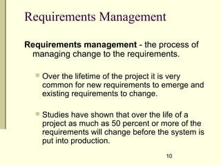 Requirements Management
Requirements management - the process of
managing change to the requirements.
 Over the lifetime of the project it is very
common for new requirements to emerge and
existing requirements to change.
 Studies have shown that over the life of a
project as much as 50 percent or more of the
requirements will change before the system is
put into production.
10
 