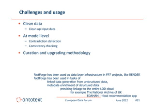 Challenges and usage

• Clean data
   – Clean up input data

• At model level
   – Contradiction detection
   – Consistency checking

• Curation and upgrading methodology



         FactForge has been used as data layer infrastructure in FP7 projects, like RENDER
         FactForge has been used in tasks of
                   linked data generation from unstructured data,
                   metadata enrichment of structured data
                             providing linkage to the entire LOD cloud
                                     for example The National Archive of UK
                                                  EDAMAM - food recommendation app
                                 European Data Forum                    June 2012      #21
 