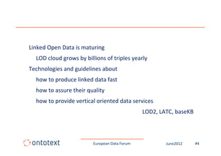 Linked Open Data is maturing
  LOD cloud grows by billions of triples yearly
Technologies and guidelines about
  how to produce linked data fast
  how to assure their quality
  how to provide vertical oriented data services
                                               LOD2, LATC, baseKB



                         European Data Forum           June2012     #4
 