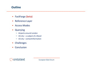 Outline

• FactForge (beta)
• Reference Layer
• Access Modes
• Querying
   – Airports around London
   – US city – a subject of a Novel
   – US city – contactInformation

• Challenges
• Conclusion



                               European Data Forum
 
