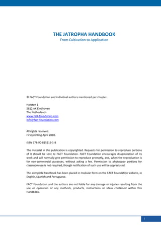  
     
     
     

                           THE JATROPHA HANDBOOK 
                                 From Cultivation to Application 
     
     
     
     
     
     
     
     
     
     
     
     
     
     
    © FACT Foundation and individual authors mentioned per chapter. 
     
    Horsten 1 
    5612 AX Eindhoven 
    The Netherlands 
    www.fact‐foundation.com 
    info@fact‐foundation.com 
     
     
    All rights reserved. 
    First printing April 2010. 
     
    ISBN 978‐90‐815219‐1‐8 
     
    The material in this publication is copyrighted. Requests for permission to reproduce portions 
    of  it  should  be  sent  to  FACT  Foundation.  FACT  Foundation  encourages  dissemination  of  its 
    work and will normally give permission to reproduce promptly, and, when the reproduction is 
    for  non‐commercial  purposes,  without  asking  a  fee.  Permission  to  photocopy  portions  for 
    classroom use is not required, though notification of such use will be appreciated. 
     
    This complete handbook has been placed in modular form on the FACT Foundation website, in 
    English, Spanish and Portuguese. 
     
    FACT Foundation and the authors are not liable for any damage or injuries resulting from the 
    use  or  operation  of  any  methods,  products,  instructions  or  ideas  contained  within  this 
    Handbook. 




 

                                                                                                             i
 