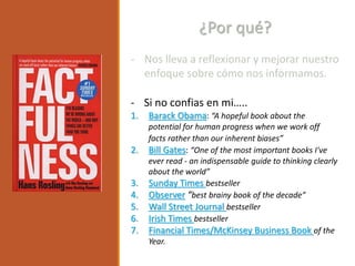 - Nos lleva a reflexionar y mejorar nuestro
enfoque sobre cómo nos informamos.
¿Por qué?
- Si no confias en mi…..
1. Barack Obama: “A hopeful book about the
potential for human progress when we work off
facts rather than our inherent biases”
2. Bill Gates: “One of the most important books I've
ever read - an indispensable guide to thinking clearly
about the world”
3. Sunday Times bestseller
4. Observer “best brainy book of the decade”
5. Wall Street Journal bestseller
6. Irish Times bestseller
7. Financial Times/McKinsey Business Book of the
Year.
 