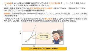 二つの点を結べば確かに直線になるがサンプル数を三つにすれば『１，２，３』と増えるのか
『１，２，４』と倍増するのかが知ることができる。
様様な現象を理解する為にはグラフが示されてない部分（過去のデータ、切り捨てられたデー
タ）がどうなっているかを把握する必要がある。
恣意的に自分の都合の良いデーターだけをサンプリングしてグラフする広告、ニュースに気を付
ける必要がある。
『グラフは真っ直ぐなるだろうという』という思い込みを捨てて多くのデーターは直線だけでは
なくS字、コブ型、累積型等の様々な形があることを再認識することが大切である。
グラフが示されてない部分に要注意！
 