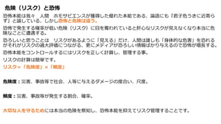 危険（リスク）と恐怖
恐怖本能は我々 人間 ホモサピエンスが獲得した優れた本能である、論語にも『君子危うきに近寄ら
ず』と諭している、しかし恐怖と危険は違う。
恐怖で発生する確率が低い危険（リスク）に目を奪われていると肝心なリスクが見えなくなり本当に危
険なことに遭遇する。
恐ろしいと思うことは リスクがあるように「見える」だけ、人間は誰しも「身体的な危害」を恐れる
がそれがリスクの過大評価につながる、更にメディアが恐ろしい情報ばかり与えるので恐怖が増長する。
恐怖本能をコントロールするにはリスクを正しく計算し、管理する事。
リスクの計算は簡単です。
リスク＝「危険度」×「頻度」
危険度：災害、事故等で社会、人等に与えるダメージの度合い、尺度。
頻度：災害、事故等が発生する割合、確率。
大切な人を守るためには本当の危険を察知し、恐怖本能を抑えてリスク管理することです。
 