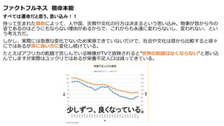 ファクトフルネス 宿命本能
すべては運命だと思う、思い込み！！
持って生まれた宿命によって、人や国、宗教や文化の行方は決まるという思い込み。物事が昔から今の
姿であるのはどうにもならない理由があるからで、これからも永遠に変わらないし、変われない、とい
う考え方だ。
しかし、実際には急激な変化でないため実感できていないだけで、社会や文化は昔から比較すると徐々
にではあるが常に良い方に変化し続けている。
たとえばアフリカの飢餓で苦しんでいる映像がTVで放映されると”世界の飢餓はなくならない”と思い込
んでしますが実際はユックリではあるが栄養不足人口は減ってきている。
 