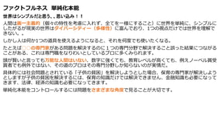 ファクトフルネス 単純化本能
世界はシンプルだと思う、、思い込み！！
人間は画一主義的（個々の特性を考慮に入れず、全てを一様にすること）に世界を単純に、シンプルに
したがるが現実の世界はダイバーシティー（多様性）に富んでおり、1つの視点だけでは世界を理解で
きない。。
しかし人は何か1つの道具を使えるようになると、それを何度でも使いたくなる。
たとえば○○の専門家がある問題を解決するのに１つの専門分野で解決すること誤った結果につながる
ことがある、これは専門職をなりわいとしているプロに多くみられます。
頭が賢いと言っても万能な人間はいない、数字に強くても、教育レベルが高くても、例えノーベル賞受
賞者でも例外ではない、その道のプロはその専門分野しか知らないのが実情だ。
具体的には社会問題とされている「子供の貧困」を解決しようとした場合、保育の専門家が解決しよう
としますが子供の貧困を解決するには、保育の知識だけでは解決できません、金融知識も必要になって
きます、法律、経済の知識も必要になってきます。
単純化本能をコントロールするには問題をさまざまな角度で見ることが大切です。
 