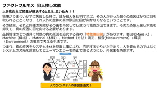 ファクトフルネス 犯人捜し本能
人を攻めれば問題が解決すると思う、思い込み！！
物事がうまくいかずに失敗した時に、誰か個人を批判すれば、その人が行った個々の原因ばかりに目を
取られることになり、それ以外の全体の真の原因に目が向かなくなるということです。
その結果、それと同様の失敗がその後も再発してしまう可能性が出てきます。そのため犯人探し本能を
抑えて、真の原因に目を向ける必要があります。
品質管理の七つ道具に問題の真の原因を追究する為の『特性要因図』があります、要因をMan(人）、
Machine（機械）、Material（材料）、Method（方法）測定、検査(Measurement）+環境
（Environment）の要素で考える手法です。
つまり、真の原因をシステム全体を見直し事により、究明するやりかたであり、人を責めるのではなく
システムの欠陥を調査してヒューマンエラーも防止できるようにし、再発生を防ぎます。
 