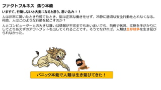 ファクトフルネス 焦り本能
いますぐ、行動しないと大変になると思う、思い込み！！
人は非常に驚いたときや慌てたとき、脳は正常な働きをせず、冷静に適切な安全行動をとれなくなる。
何故、人はこのような行動を起こすのか？
人とコンピューターとの大きな違いは情報が不完全でもあいまいでも、前例や状況、文脈を手がかりに
してとりあえずのアウトプットを出してくれることです。そうでなければ、人類は生存競争を生き延び
られなかった。
 