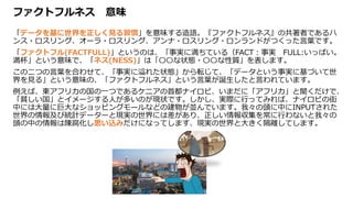 ファクトフルネス 意味
「データを基に世界を正しく見る習慣」を意味する造語。『ファクトフルネス』の共著者であるハ
ンス・ロスリング、オーラ・ロスリング、アンナ・ロスリング・ロンランドがつくった言葉です。
「ファクトフル(FACTFULL)」というのは、「事実に満ちている（FACT：事実 FULL:いっぱい。
満杯」という意味で、「ネス(NESS)」は「〇〇な状態・〇〇な性質」を表します。
この二つの言葉を合わせて、「事実に溢れた状態」から転じて、「データという事実に基づいて世
界を見る」という意味の、「ファクトフルネス」という言葉が誕生したと言われています。
例えば、東アフリカの国の一つであるケニアの首都ナイロビ、いまだに「アフリカ」と聞くだけで、
「貧しい国」とイメージする人が多いのが現状です。しかし、実際に行ってみれば、ナイロビの街
中には大量に巨大なショッピングモールなどの建物が並んでいます。我々の頭に中にINPUTされた
世界の情報及び統計データーと現実の世界には差があり、正しい情報収集を常に行わないと我々の
頭の中の情報は陳腐化し思い込みだけになってします、現実の世界と大きく隔離してします。
 