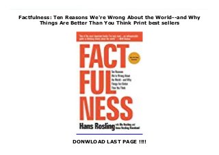 Factfulness: Ten Reasons We're Wrong About the World--and Why
Things Are Better Than You Think Print best sellers
DONWLOAD LAST PAGE !!!!
Download now: https://nangdanangsip.blogspot.com/?book=1250123828 INSTANT NEW YORK TIMES BESTSELLER“One of the most important books I’ve ever read—an indispensable guide to thinking clearly about the world.” – Bill Gates“Hans Rosling tells the story of ‘the secret silent miracle of human progress’ as only he can. But Factfulness does much more than that. It also explains why progress is so often secret and silent and teaches readers how to see it clearly.” —Melinda Gates"Factfulness by Hans Rosling, an outstanding international public health expert, is a hopeful book about the potential for human progress when we work off facts rather than our inherent biases." - Former U.S. President Barack Obama Factfulness: The stress-reducing habit of only carrying opinions for which you have strong supporting facts. When asked simple questions about global trends—what percentage of the world’s population live in poverty; why the world’s population is increasing; how many girls finish school—we systematically get the answers wrong. So wrong that a chimpanzee choosing answers at random will consistently outguess teachers, journalists, Nobel laureates, and investment bankers.In Factfulness, Professor of International Health and global TED phenomenon Hans Rosling, together with his two long-time collaborators, Anna and Ola, offers a radical new explanation of why this happens. They reveal the ten instincts that distort our perspective—from our tendency to divide the world into two camps (usually some version of us and them) to the way we consume media (where fear rules) to how we perceive progress (believing that most things are getting worse).Our problem is that we don’t know what we don’t know, and even our guesses are informed by unconscious and predictable biases.It turns out that the world, for all its imperfections, is in a much better state than we might think. That doesn’t mean there aren’t real concerns. But when we worry about everything all the time instead of
embracing a worldview based on facts, we can lose our ability to focus on the things that threaten us most.Inspiring and revelatory, filled with lively anecdotes and moving stories, Factfulness is an urgent and essential book that will change the way you see the world and empower you to respond to the crises and opportunities of the future. ---“This book is my last battle in my life-long mission to fight devastating ignorance…Previously I armed myself with huge data sets, eye-opening software, an energetic learning style and a Swedish bayonet for sword-swallowing. It wasn’t enough. But I hope this book will be.” Hans Rosling, February 2017. #ebook #full #read #pdf #online #kindle #epub #mobi #book #free
 